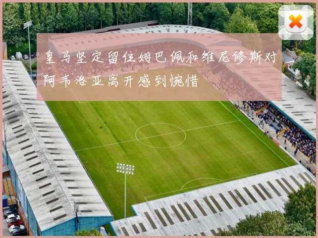 皇马坚定留住姆巴佩和维尼修斯对阿韦洛亚离开感到惋惜