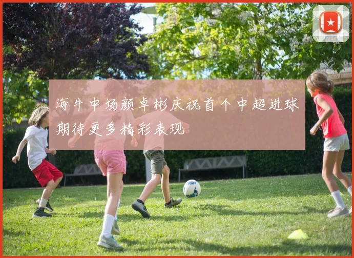 海牛中场颜卓彬庆祝首个中超进球期待更多精彩表现