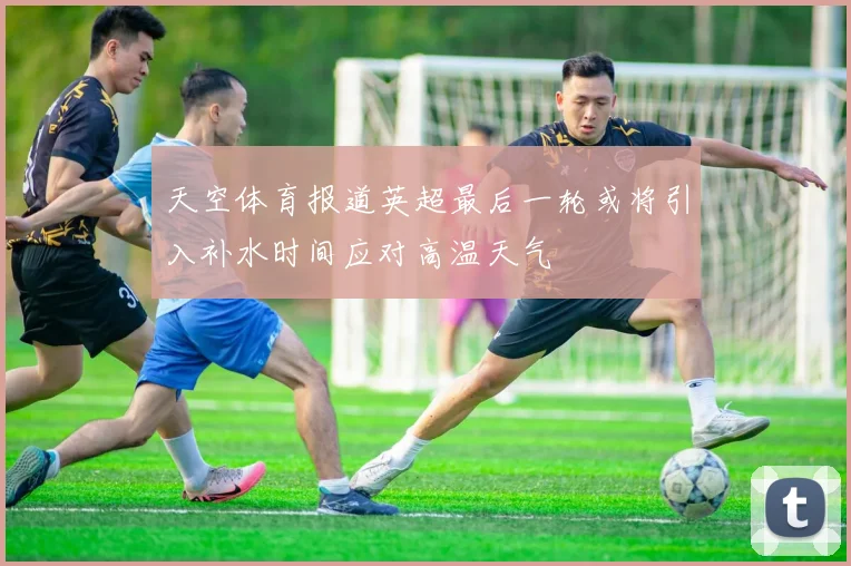 天空体育报道英超最后一轮或将引入补水时间应对高温天气