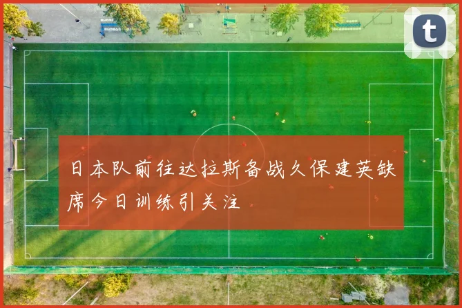 日本队前往达拉斯备战久保建英缺席今日训练引关注