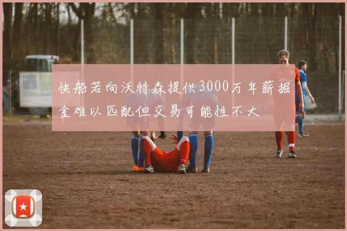快船若向沃特森提供3000万年薪掘金难以匹配但交易可能性不大