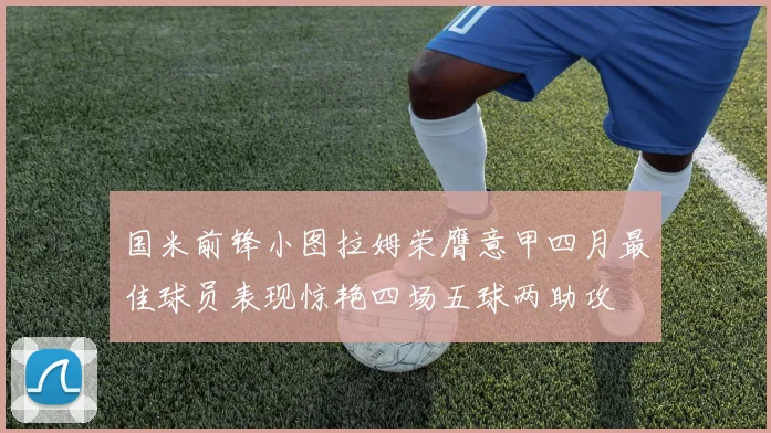 国米前锋小图拉姆荣膺意甲四月最佳球员表现惊艳四场五球两助攻