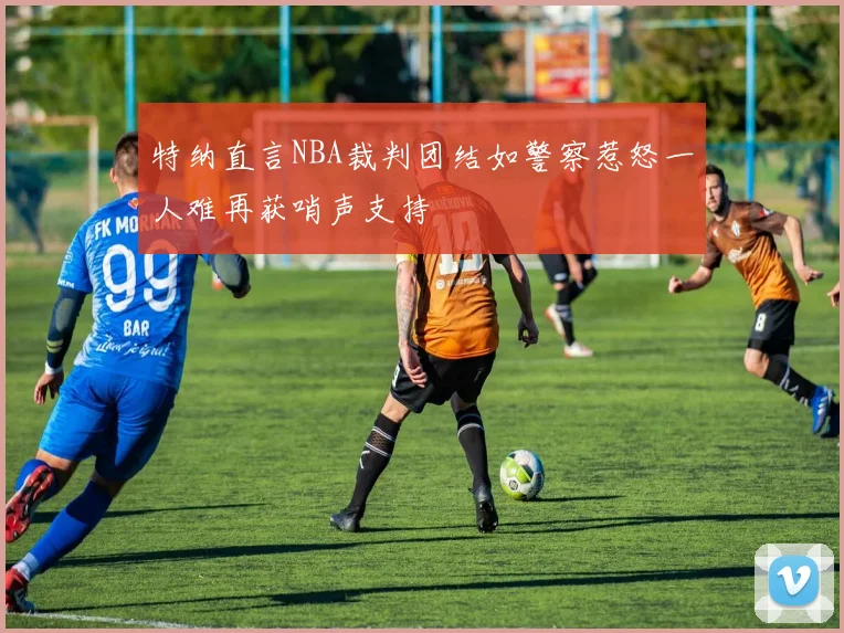 特纳直言NBA裁判团结如警察惹怒一人难再获哨声支持