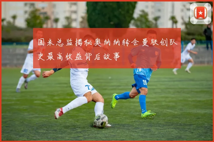 国米总监揭秘奥纳纳转会曼联创队史最高收益背后故事