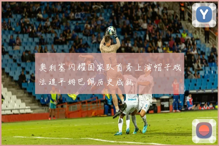 奥利塞闪耀国家队首秀上演帽子戏法追平姆巴佩历史成就
