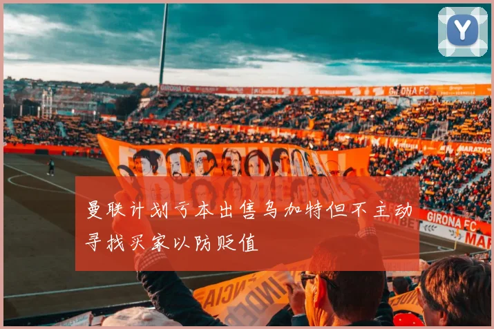 曼联计划亏本出售乌加特但不主动寻找买家以防贬值