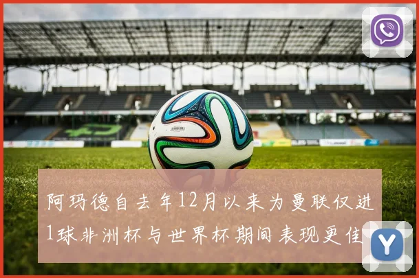阿玛德自去年12月以来为曼联仅进1球非洲杯与世界杯期间表现更佳