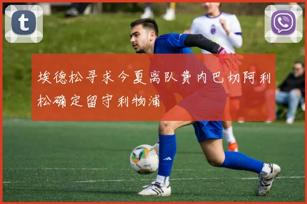 埃德松寻求今夏离队费内巴切阿利松确定留守利物浦